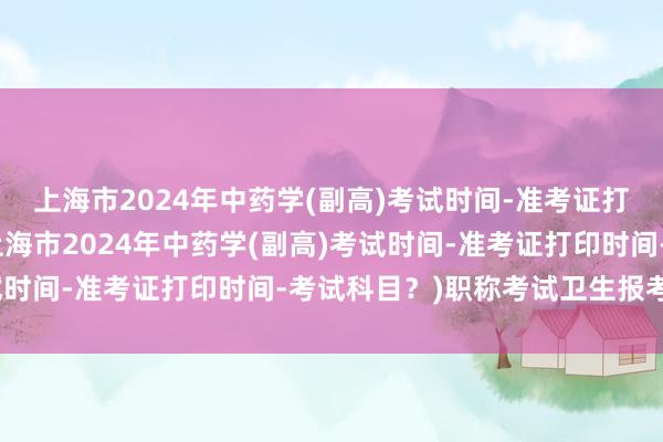 上海市2024年中药学(副高)考试时间-准考证打印时间-考试科目？(上海市2024年中药学(副高)考试时间-准考证打印时间-考试科目？)职称考试卫生报考时间
