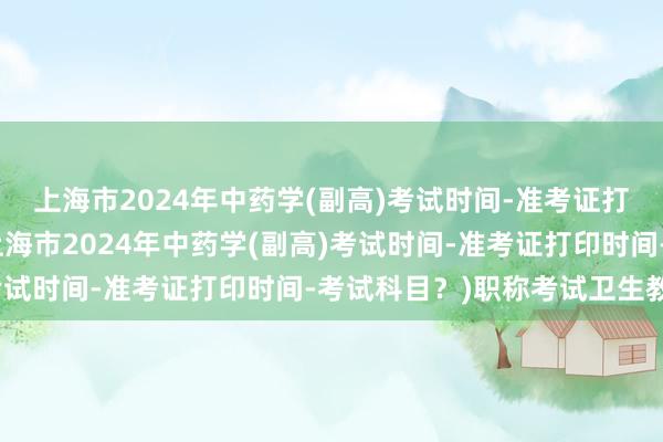 上海市2024年中药学(副高)考试时间-准考证打印时间-考试科目？(上海市2024年中药学(副高)考试时间-准考证打印时间-考试科目？)职称考试卫生教材