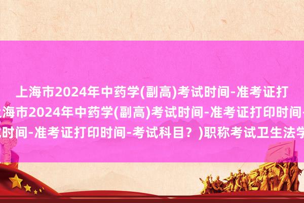 上海市2024年中药学(副高)考试时间-准考证打印时间-考试科目？(上海市2024年中药学(副高)考试时间-准考证打印时间-考试科目？)职称考试卫生法学难吗