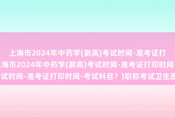 上海市2024年中药学(副高)考试时间-准考证打印时间-考试科目？(上海市2024年中药学(副高)考试时间-准考证打印时间-考试科目？)职称考试卫生理化