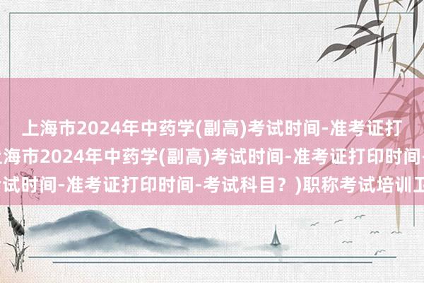 上海市2024年中药学(副高)考试时间-准考证打印时间-考试科目？(上海市2024年中药学(副高)考试时间-准考证打印时间-考试科目？)职称考试培训卫生