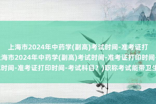 上海市2024年中药学(副高)考试时间-准考证打印时间-考试科目？(上海市2024年中药学(副高)考试时间-准考证打印时间-考试科目？)职称考试能带卫生巾吗