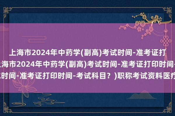 上海市2024年中药学(副高)考试时间-准考证打印时间-考试科目？(上海市2024年中药学(副高)考试时间-准考证打印时间-考试科目？)职称考试资料医疗卫生