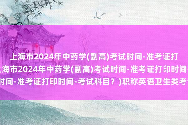 上海市2024年中药学(副高)考试时间-准考证打印时间-考试科目？(上海市2024年中药学(副高)考试时间-准考证打印时间-考试科目？)职称英语卫生类考试时间