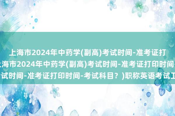 上海市2024年中药学(副高)考试时间-准考证打印时间-考试科目？(上海市2024年中药学(副高)考试时间-准考证打印时间-考试科目？)职称英语考试卫生