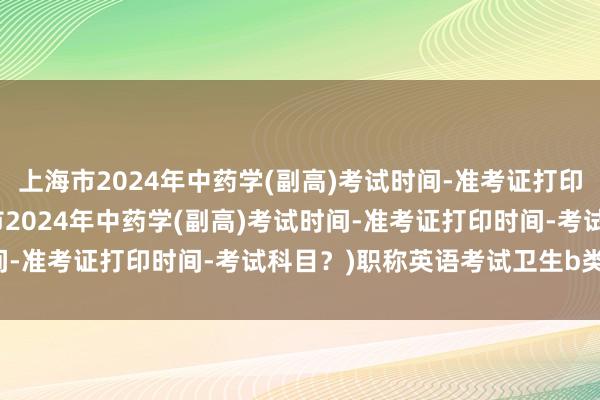 上海市2024年中药学(副高)考试时间-准考证打印时间-考试科目？(上海市2024年中药学(副高)考试时间-准考证打印时间-考试科目？)职称英语考试卫生b类2020