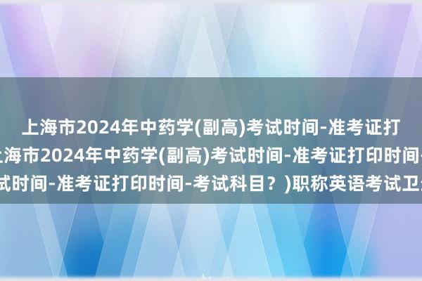 上海市2024年中药学(副高)考试时间-准考证打印时间-考试科目？(上海市2024年中药学(副高)考试时间-准考证打印时间-考试科目？)职称英语考试卫生类