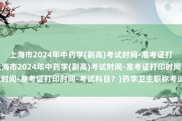 上海市2024年中药学(副高)考试时间-准考证打印时间-考试科目？(上海市2024年中药学(副高)考试时间-准考证打印时间-考试科目？)药学卫生职称考试题库