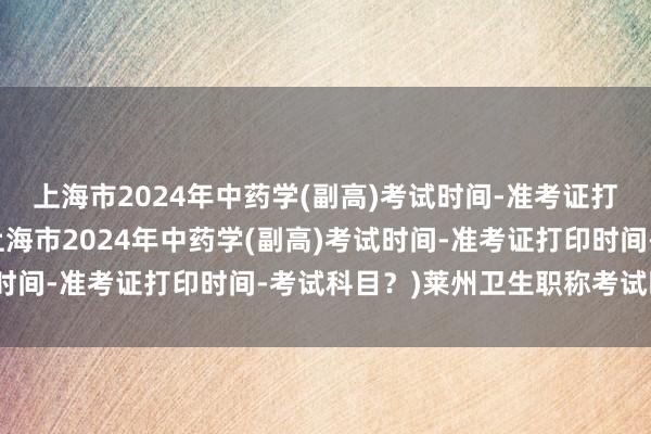 上海市2024年中药学(副高)考试时间-准考证打印时间-考试科目？(上海市2024年中药学(副高)考试时间-准考证打印时间-考试科目？)莱州卫生职称考试时间表