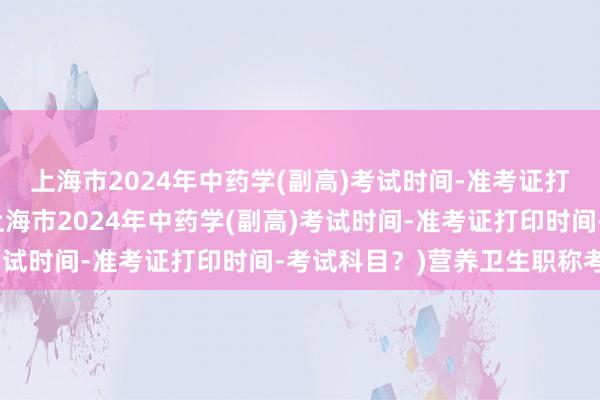 上海市2024年中药学(副高)考试时间-准考证打印时间-考试科目？(上海市2024年中药学(副高)考试时间-准考证打印时间-考试科目？)营养卫生职称考试
