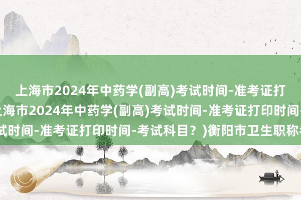 上海市2024年中药学(副高)考试时间-准考证打印时间-考试科目？(上海市2024年中药学(副高)考试时间-准考证打印时间-考试科目？)衡阳市卫生职称考试