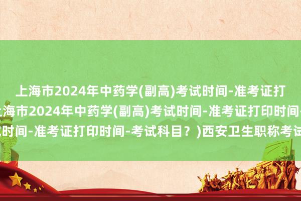 上海市2024年中药学(副高)考试时间-准考证打印时间-考试科目？(上海市2024年中药学(副高)考试时间-准考证打印时间-考试科目？)西安卫生职称考试培训