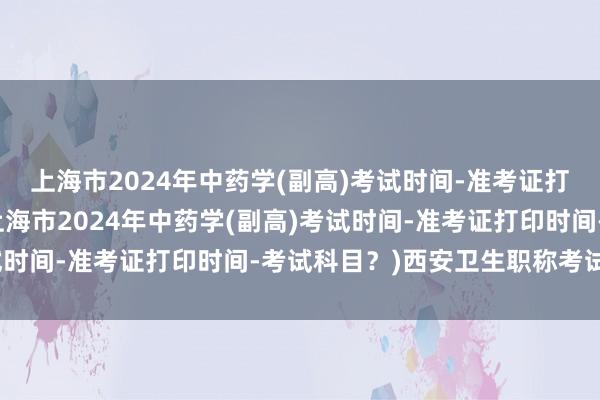 上海市2024年中药学(副高)考试时间-准考证打印时间-考试科目？(上海市2024年中药学(副高)考试时间-准考证打印时间-考试科目？)西安卫生职称考试考点