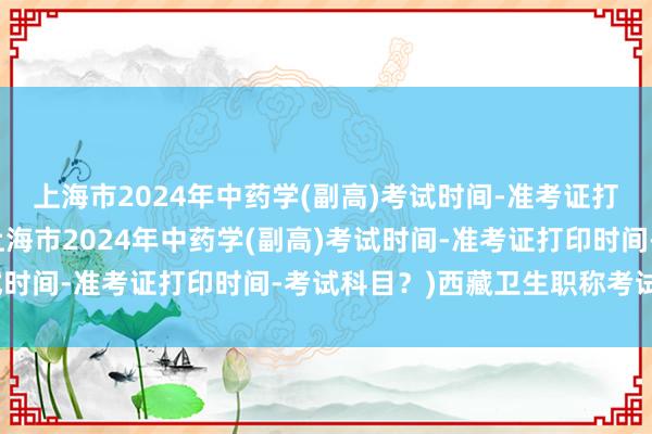 上海市2024年中药学(副高)考试时间-准考证打印时间-考试科目？(上海市2024年中药学(副高)考试时间-准考证打印时间-考试科目？)西藏卫生职称考试信息