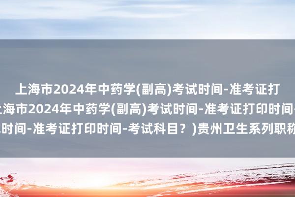 上海市2024年中药学(副高)考试时间-准考证打印时间-考试科目？(上海市2024年中药学(副高)考试时间-准考证打印时间-考试科目？)贵州卫生系列职称考试