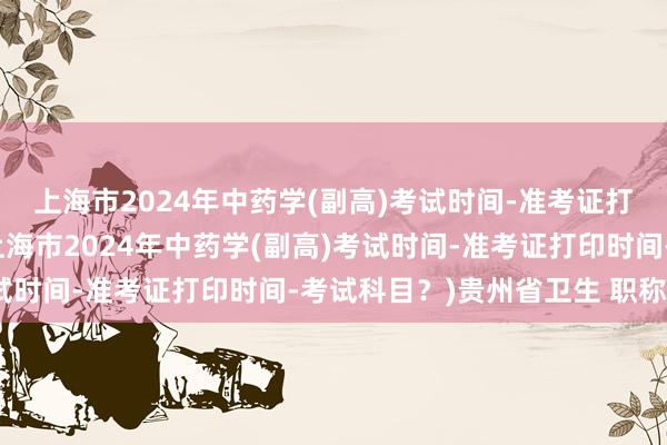 上海市2024年中药学(副高)考试时间-准考证打印时间-考试科目？(上海市2024年中药学(副高)考试时间-准考证打印时间-考试科目？)贵州省卫生 职称考试