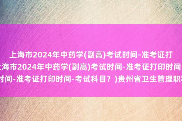 上海市2024年中药学(副高)考试时间-准考证打印时间-考试科目？(上海市2024年中药学(副高)考试时间-准考证打印时间-考试科目？)贵州省卫生管理职称考试