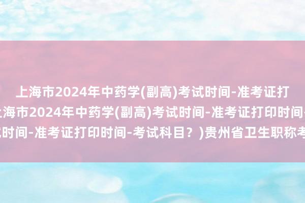 上海市2024年中药学(副高)考试时间-准考证打印时间-考试科目？(上海市2024年中药学(副高)考试时间-准考证打印时间-考试科目？)贵州省卫生职称考试题