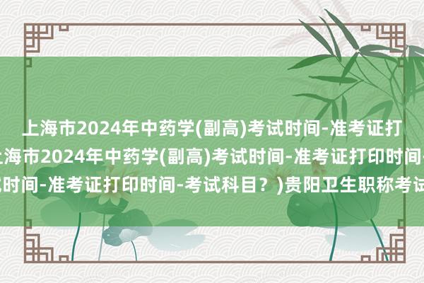 上海市2024年中药学(副高)考试时间-准考证打印时间-考试科目？(上海市2024年中药学(副高)考试时间-准考证打印时间-考试科目？)贵阳卫生职称考试地点