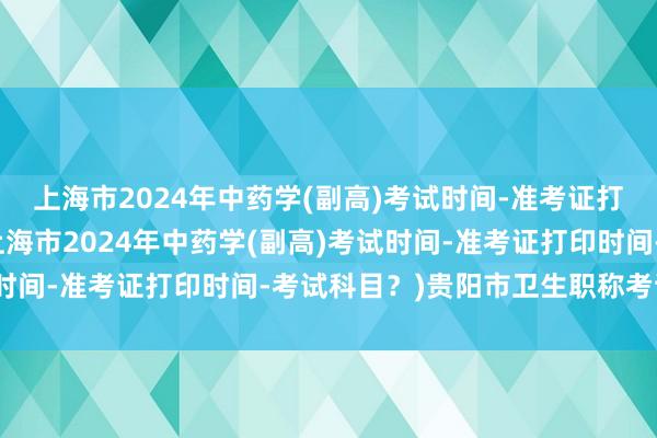 上海市2024年中药学(副高)考试时间-准考证打印时间-考试科目？(上海市2024年中药学(副高)考试时间-准考证打印时间-考试科目？)贵阳市卫生职称考试审核