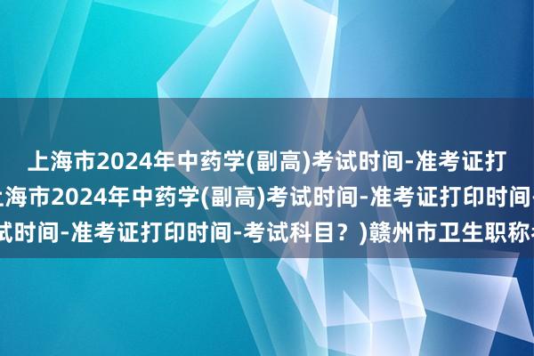 上海市2024年中药学(副高)考试时间-准考证打印时间-考试科目？(上海市2024年中药学(副高)考试时间-准考证打印时间-考试科目？)赣州市卫生职称考试