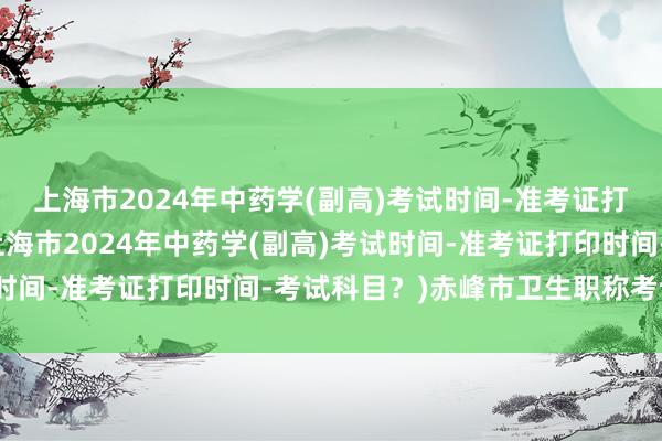 上海市2024年中药学(副高)考试时间-准考证打印时间-考试科目？(上海市2024年中药学(副高)考试时间-准考证打印时间-考试科目？)赤峰市卫生职称考试时间