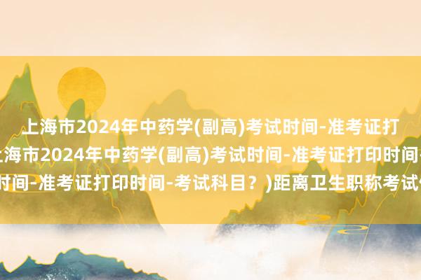 上海市2024年中药学(副高)考试时间-准考证打印时间-考试科目？(上海市2024年中药学(副高)考试时间-准考证打印时间-考试科目？)距离卫生职称考试倒计时