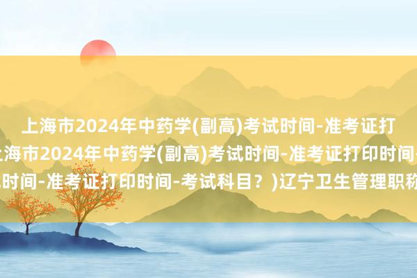 上海市2024年中药学(副高)考试时间-准考证打印时间-考试科目？(上海市2024年中药学(副高)考试时间-准考证打印时间-考试科目？)辽宁卫生管理职称考试
