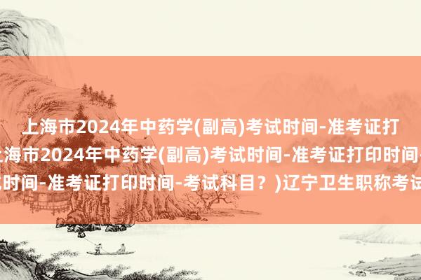 上海市2024年中药学(副高)考试时间-准考证打印时间-考试科目？(上海市2024年中药学(副高)考试时间-准考证打印时间-考试科目？)辽宁卫生职称考试新闻