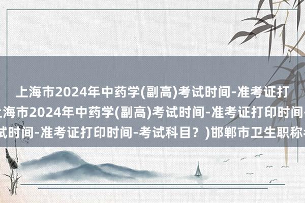 上海市2024年中药学(副高)考试时间-准考证打印时间-考试科目？(上海市2024年中药学(副高)考试时间-准考证打印时间-考试科目？)邯郸市卫生职称考试