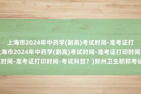 上海市2024年中药学(副高)考试时间-准考证打印时间-考试科目？(上海市2024年中药学(副高)考试时间-准考证打印时间-考试科目？)郑州卫生职称考试考点