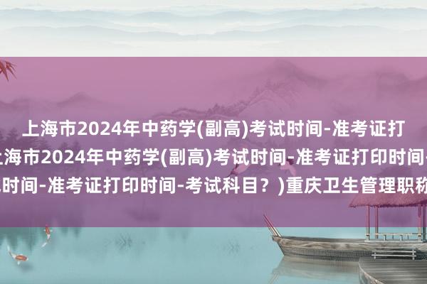 上海市2024年中药学(副高)考试时间-准考证打印时间-考试科目？(上海市2024年中药学(副高)考试时间-准考证打印时间-考试科目？)重庆卫生管理职称考试