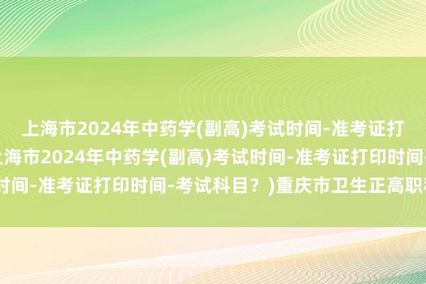 上海市2024年中药学(副高)考试时间-准考证打印时间-考试科目？(上海市2024年中药学(副高)考试时间-准考证打印时间-考试科目？)重庆市卫生正高职称考试