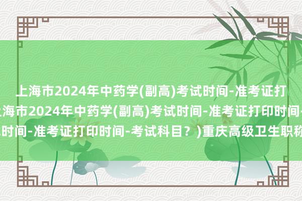 上海市2024年中药学(副高)考试时间-准考证打印时间-考试科目？(上海市2024年中药学(副高)考试时间-准考证打印时间-考试科目？)重庆高级卫生职称考试