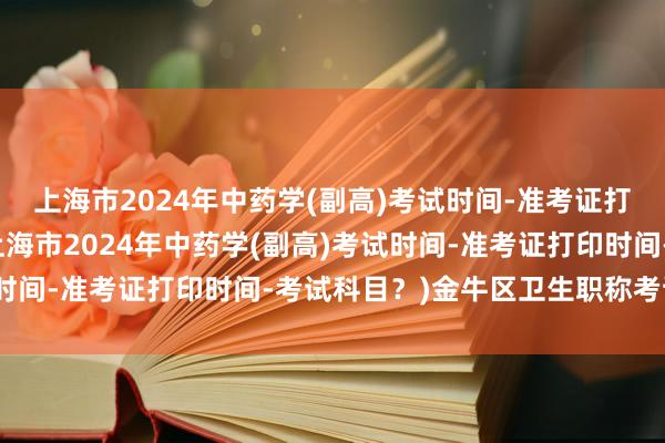 上海市2024年中药学(副高)考试时间-准考证打印时间-考试科目？(上海市2024年中药学(副高)考试时间-准考证打印时间-考试科目？)金牛区卫生职称考试时间