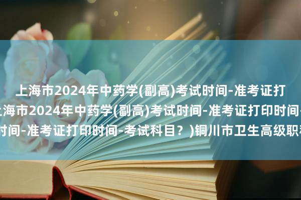 上海市2024年中药学(副高)考试时间-准考证打印时间-考试科目？(上海市2024年中药学(副高)考试时间-准考证打印时间-考试科目？)铜川市卫生高级职称考试