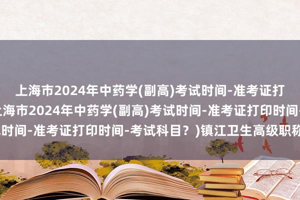 上海市2024年中药学(副高)考试时间-准考证打印时间-考试科目？(上海市2024年中药学(副高)考试时间-准考证打印时间-考试科目？)镇江卫生高级职称考试