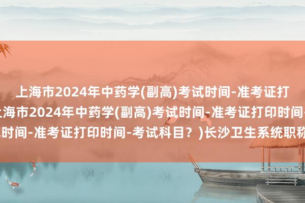 上海市2024年中药学(副高)考试时间-准考证打印时间-考试科目？(上海市2024年中药学(副高)考试时间-准考证打印时间-考试科目？)长沙卫生系统职称考试