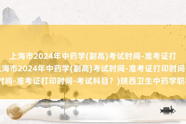 上海市2024年中药学(副高)考试时间-准考证打印时间-考试科目？(上海市2024年中药学(副高)考试时间-准考证打印时间-考试科目？)陕西卫生中药学职称考试