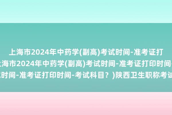 上海市2024年中药学(副高)考试时间-准考证打印时间-考试科目？(上海市2024年中药学(副高)考试时间-准考证打印时间-考试科目？)陕西卫生职称考试新闻