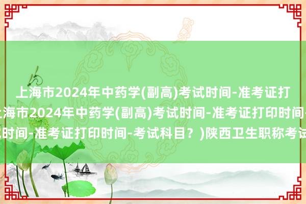 上海市2024年中药学(副高)考试时间-准考证打印时间-考试科目？(上海市2024年中药学(副高)考试时间-准考证打印时间-考试科目？)陕西卫生职称考试考点