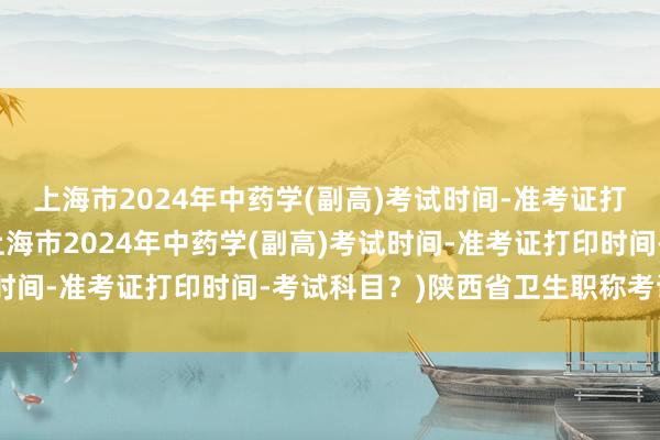 上海市2024年中药学(副高)考试时间-准考证打印时间-考试科目？(上海市2024年中药学(副高)考试时间-准考证打印时间-考试科目？)陕西省卫生职称考试省线
