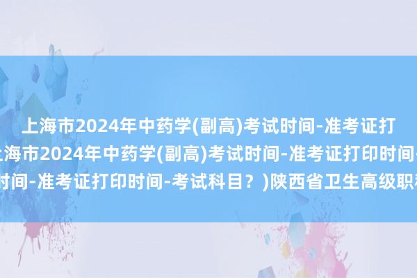上海市2024年中药学(副高)考试时间-准考证打印时间-考试科目？(上海市2024年中药学(副高)考试时间-准考证打印时间-考试科目？)陕西省卫生高级职称考试
