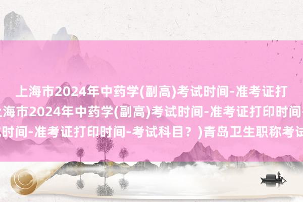 上海市2024年中药学(副高)考试时间-准考证打印时间-考试科目？(上海市2024年中药学(副高)考试时间-准考证打印时间-考试科目？)青岛卫生职称考试时间