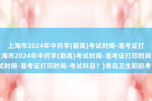 上海市2024年中药学(副高)考试时间-准考证打印时间-考试科目？(上海市2024年中药学(副高)考试时间-准考证打印时间-考试科目？)青岛卫生职称考试题