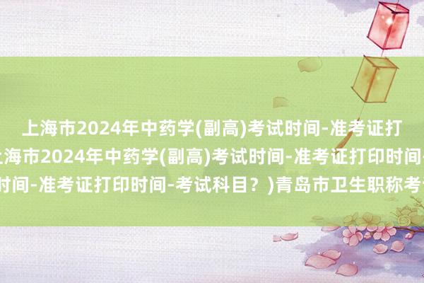 上海市2024年中药学(副高)考试时间-准考证打印时间-考试科目？(上海市2024年中药学(副高)考试时间-准考证打印时间-考试科目？)青岛市卫生职称考试报名