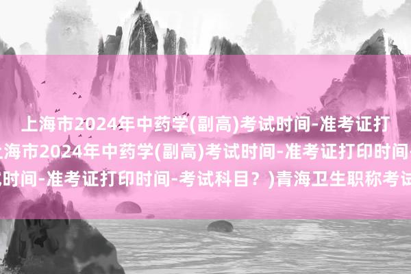 上海市2024年中药学(副高)考试时间-准考证打印时间-考试科目？(上海市2024年中药学(副高)考试时间-准考证打印时间-考试科目？)青海卫生职称考试成绩