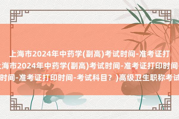 上海市2024年中药学(副高)考试时间-准考证打印时间-考试科目？(上海市2024年中药学(副高)考试时间-准考证打印时间-考试科目？)高级卫生职称考试 押题