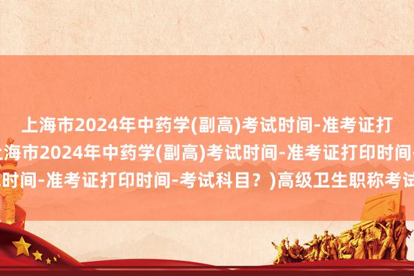 上海市2024年中药学(副高)考试时间-准考证打印时间-考试科目？(上海市2024年中药学(副高)考试时间-准考证打印时间-考试科目？)高级卫生职称考试答案