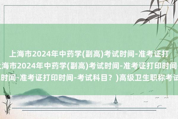 上海市2024年中药学(副高)考试时间-准考证打印时间-考试科目？(上海市2024年中药学(副高)考试时间-准考证打印时间-考试科目？)高级卫生职称考试视频